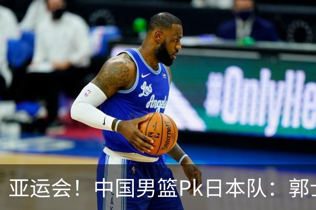 亚运会！中国男篮Pk日本队：郭士强做好4点 可以赢球